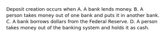 Deposit creation occurs when A. A bank lends money. B. A person takes money out of one bank and puts it in another bank. C. A bank borrows dollars from the Federal Reserve. D. A person takes money out of the banking system and holds it as cash.