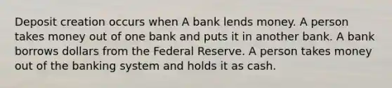 Deposit creation occurs when A bank lends money. A person takes money out of one bank and puts it in another bank. A bank borrows dollars from the Federal Reserve. A person takes money out of the banking system and holds it as cash.