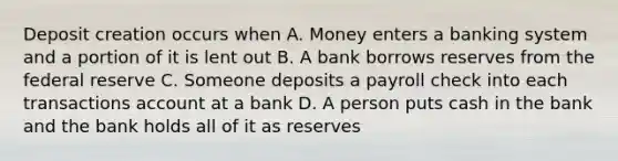 Deposit creation occurs when A. Money enters a banking system and a portion of it is lent out B. A bank borrows reserves from the federal reserve C. Someone deposits a payroll check into each transactions account at a bank D. A person puts cash in the bank and the bank holds all of it as reserves