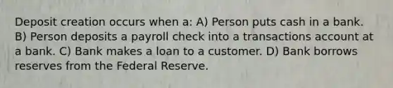 Deposit creation occurs when a: A) Person puts cash in a bank. B) Person deposits a payroll check into a transactions account at a bank. C) Bank makes a loan to a customer. D) Bank borrows reserves from the Federal Reserve.