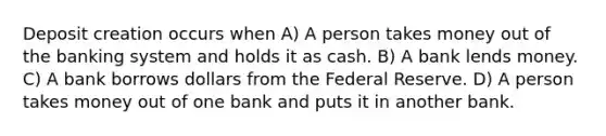 Deposit creation occurs when A) A person takes money out of the banking system and holds it as cash. B) A bank lends money. C) A bank borrows dollars from the Federal Reserve. D) A person takes money out of one bank and puts it in another bank.