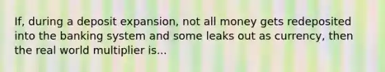 If, during a deposit expansion, not all money gets redeposited into the banking system and some leaks out as currency, then the real world multiplier is...