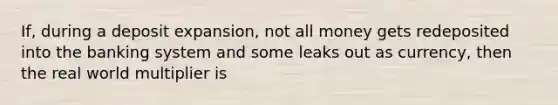 If, during a deposit expansion, not all money gets redeposited into the banking system and some leaks out as currency, then the real world multiplier is