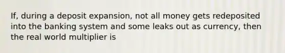 ​If, during a deposit​ expansion, not all money gets redeposited into the banking system and some leaks out as​ currency, then the real world multiplier is