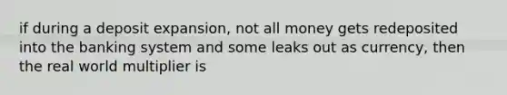 if during a deposit expansion, not all money gets redeposited into the banking system and some leaks out as currency, then the real world multiplier is