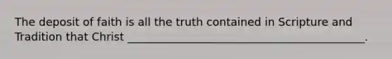The deposit of faith is all the truth contained in Scripture and Tradition that Christ ___________________________________________.