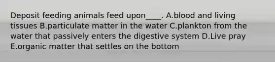 Deposit feeding animals feed upon____. A.blood and living tissues B.particulate matter in the water C.plankton from the water that passively enters the digestive system D.Live pray E.organic matter that settles on the bottom