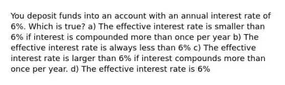 You deposit funds into an account with an annual interest rate of 6%. Which is true? a) The effective interest rate is smaller than 6% if interest is compounded more than once per year b) The effective interest rate is always less than 6% c) The effective interest rate is larger than 6% if interest compounds more than once per year. d) The effective interest rate is 6%