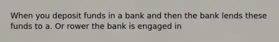 When you deposit funds in a bank and then the bank lends these funds to a. Or rower the bank is engaged in