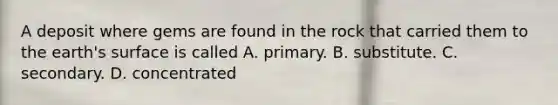 A deposit where gems are found in the rock that carried them to the earth's surface is called A. primary. B. substitute. C. secondary. D. concentrated