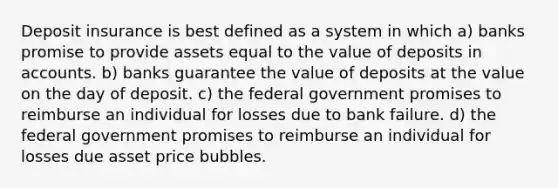 Deposit insurance is best defined as a system in which a) banks promise to provide assets equal to the value of deposits in accounts. b) banks guarantee the value of deposits at the value on the day of deposit. c) the federal government promises to reimburse an individual for losses due to bank failure. d) the federal government promises to reimburse an individual for losses due asset price bubbles.