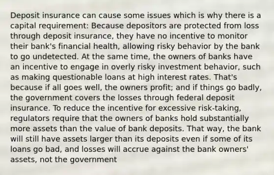 Deposit insurance can cause some issues which is why there is a capital requirement: Because depositors are protected from loss through deposit insurance, they have no incentive to monitor their bank's financial health, allowing risky behavior by the bank to go undetected. At the same time, the owners of banks have an incentive to engage in overly risky investment behavior, such as making questionable loans at high interest rates. That's because if all goes well, the owners profit; and if things go badly, the government covers the losses through federal deposit insurance. To reduce the incentive for excessive risk-taking, regulators require that the owners of banks hold substantially more assets than the value of bank deposits. That way, the bank will still have assets larger than its deposits even if some of its loans go bad, and losses will accrue against the bank owners' assets, not the government