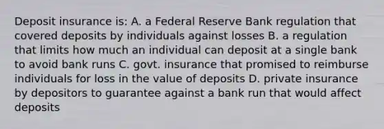 Deposit insurance is: A. a Federal Reserve Bank regulation that covered deposits by individuals against losses B. a regulation that limits how much an individual can deposit at a single bank to avoid bank runs C. govt. insurance that promised to reimburse individuals for loss in the value of deposits D. private insurance by depositors to guarantee against a bank run that would affect deposits