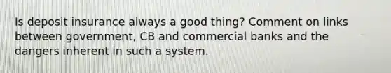 Is deposit insurance always a good thing? Comment on links between government, CB and commercial banks and the dangers inherent in such a system.