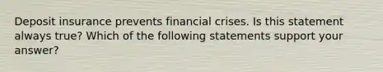 Deposit insurance prevents financial crises. Is this statement always​ true? Which of the following statements support your​ answer?