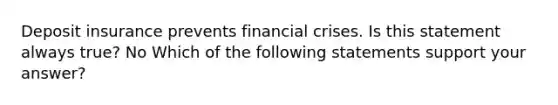 Deposit insurance prevents financial crises. Is this statement always​ true? No Which of the following statements support your​ answer?