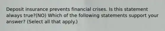 Deposit insurance prevents financial crises. Is this statement always​ true?(NO) Which of the following statements support your​ answer? ​(Select all that​ apply.)