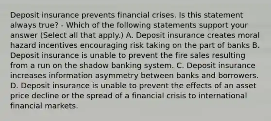 Deposit insurance prevents financial crises. Is this statement always true? - Which of the following statements support your answer (Select all that apply.) A. Deposit insurance creates moral hazard incentives encouraging risk taking on the part of banks B. Deposit insurance is unable to prevent the fire sales resulting from a run on the shadow banking system. C. Deposit insurance increases information asymmetry between banks and borrowers. D. Deposit insurance is unable to prevent the effects of an asset price decline or the spread of a financial crisis to international financial markets.