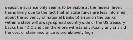 deposit insurance only seems to be viable at the federal level. this is likely due to the fact that a) state funds are less informed about the solvency of national banks b) a run on the banks within a state will always spread countrywide c) the US treasury backs the FDIC and can therefore withstand virtually any crisis d) the cost of state insurance is prohibitively high