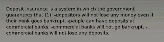 Deposit insurance is a system in which the government guarantees that (1): -depositors will not lose any money even if their bank goes bankrupt. -people can have deposits at commercial banks. -commercial banks will not go bankrupt. -commercial banks will not lose any deposits.