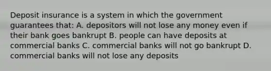 Deposit insurance is a system in which the government guarantees that: A. depositors will not lose any money even if their bank goes bankrupt B. people can have deposits at commercial banks C. commercial banks will not go bankrupt D. commercial banks will not lose any deposits