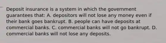 Deposit insurance is a system in which the government guarantees that: A. depositors will not lose any money even if their bank goes bankrupt. B. people can have deposits at commercial banks. C. commercial banks will not go bankrupt. D. commercial banks will not lose any deposits.