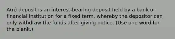 A(n) deposit is an interest-bearing deposit held by a bank or financial institution for a fixed term. whereby the depositor can only withdraw the funds after giving notice. (Use one word for the blank.)