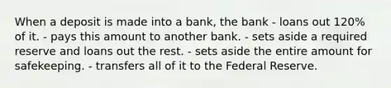 When a deposit is made into a bank, the bank - loans out 120% of it. - pays this amount to another bank. - sets aside a required reserve and loans out the rest. - sets aside the entire amount for safekeeping. - transfers all of it to the Federal Reserve.