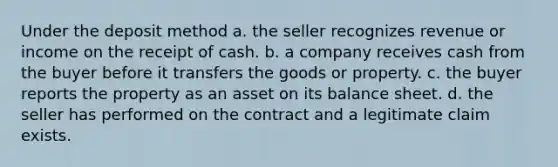 Under the deposit method a. the seller recognizes revenue or income on the receipt of cash. b. a company receives cash from the buyer before it transfers the goods or property. c. the buyer reports the property as an asset on its balance sheet. d. the seller has performed on the contract and a legitimate claim exists.