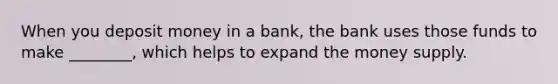 When you deposit money in a bank, the bank uses those funds to make ________, which helps to expand the money supply.