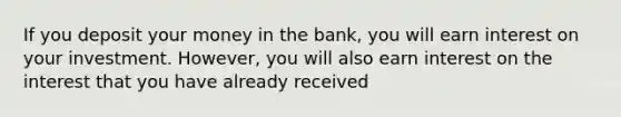 If you deposit your money in the bank, you will earn interest on your investment. However, you will also earn interest on the interest that you have already received