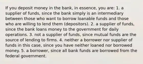 If you deposit money in the bank, in essence, you are: 1. a supplier of funds, since the bank simply is an intermediary between those who want to borrow loanable funds and those who are willing to lend them (depositors). 2. a supplier of funds, since the bank loans money to the government for daily operations. 3. not a supplier of funds, since mutual funds are the source of lending to firms. 4. neither a borrower nor supplier of funds in this case, since you have neither loaned nor borrowed money. 5. a borrower, since all bank funds are borrowed from the federal government.