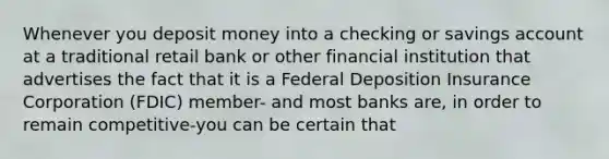 Whenever you deposit money into a checking or savings account at a traditional retail bank or other financial institution that advertises the fact that it is a Federal Deposition Insurance Corporation (FDIC) member- and most banks are, in order to remain competitive-you can be certain that