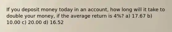 If you deposit money today in an account, how long will it take to double your money, if the average return is 4%? a) 17.67 b) 10.00 c) 20.00 d) 16.52