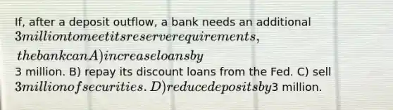 If, after a deposit outflow, a bank needs an additional 3 million to meet its reserve requirements, the bank can A) increase loans by3 million. B) repay its discount loans from the Fed. C) sell 3 million of securities. D) reduce deposits by3 million.