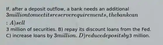 If, after a deposit outflow, a bank needs an additional 3 million to meet its reserve requirements, the bank can: A) sell3 million of securities. B) repay its discount loans from the Fed. C) increase loans by 3 million. D) reduce deposits by3 million.