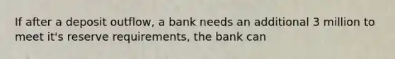 If after a deposit outflow, a bank needs an additional 3 million to meet it's reserve requirements, the bank can