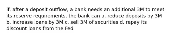 if, after a deposit outflow, a bank needs an additional 3M to meet its reserve requirements, the bank can a. reduce deposits by 3M b. increase loans by 3M c. sell 3M of securities d. repay its discount loans from the Fed