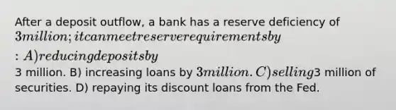 After a deposit outflow, a bank has a reserve deficiency of 3 million; it can meet reserve requirements by: A) reducing deposits by3 million. B) increasing loans by 3 million. C) selling3 million of securities. D) repaying its discount loans from the Fed.