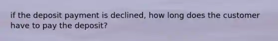 if the deposit payment is declined, how long does the customer have to pay the deposit?