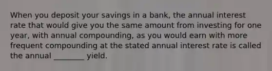 When you deposit your savings in a bank, the annual interest rate that would give you the same amount from investing for one year, with annual compounding, as you would earn with more frequent compounding at the stated annual interest rate is called the annual ________ yield.