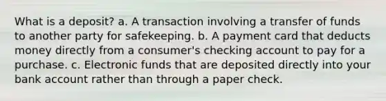 What is a deposit? a. A transaction involving a transfer of funds to another party for safekeeping. b. A payment card that deducts money directly from a consumer's checking account to pay for a purchase. c. Electronic funds that are deposited directly into your bank account rather than through a paper check.