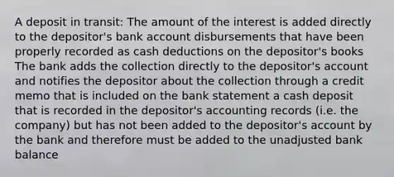 A deposit in transit: The amount of the interest is added directly to the depositor's bank account disbursements that have been properly recorded as cash deductions on the depositor's books The bank adds the collection directly to the depositor's account and notifies the depositor about the collection through a credit memo that is included on the bank statement a cash deposit that is recorded in the depositor's accounting records (i.e. the company) but has not been added to the depositor's account by the bank and therefore must be added to the unadjusted bank balance