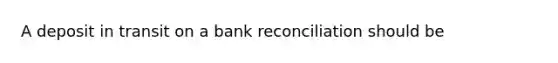 A deposit in transit on a bank reconciliation should be