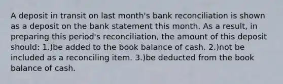 A deposit in transit on last month's bank reconciliation is shown as a deposit on the bank statement this month. As a result, in preparing this period's reconciliation, the amount of this deposit should: 1.)be added to the book balance of cash. 2.)not be included as a reconciling item. 3.)be deducted from the book balance of cash.