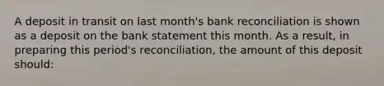 A deposit in transit on last month's bank reconciliation is shown as a deposit on the bank statement this month. As a result, in preparing this period's reconciliation, the amount of this deposit should: