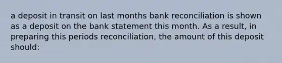 a deposit in transit on last months bank reconciliation is shown as a deposit on the bank statement this month. As a result, in preparing this periods reconciliation, the amount of this deposit should: