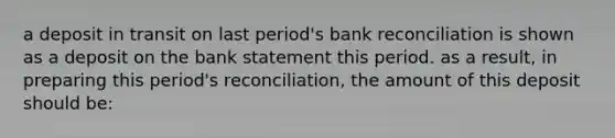 a deposit in transit on last period's bank reconciliation is shown as a deposit on the bank statement this period. as a result, in preparing this period's reconciliation, the amount of this deposit should be: