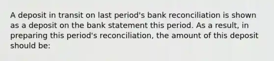 A deposit in transit on last period's bank reconciliation is shown as a deposit on the bank statement this period. As a result, in preparing this period's reconciliation, the amount of this deposit should be: