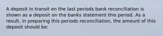 A deposit in transit on the last periods bank reconciliation is shown as a deposit on the banks statement this period. As a result, in preparing this periods reconciliation, the amount of this deposit should be: